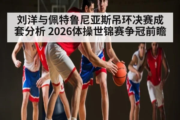刘洋与佩特鲁尼亚斯吊环决赛成套分析 2026体操世锦赛争冠前瞻（kaiyun）