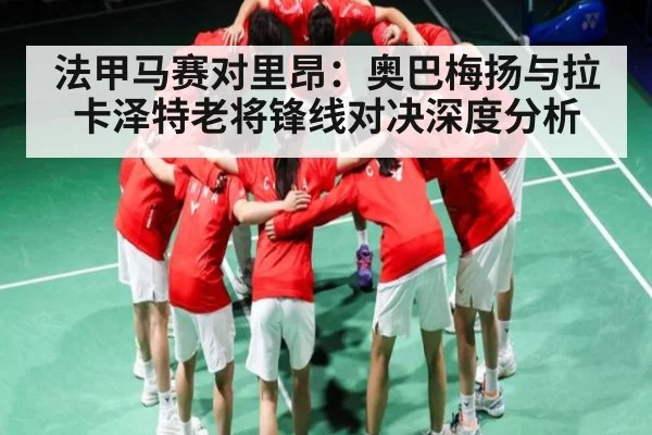 法甲马赛对里昂:奥巴梅扬与拉卡泽特老将锋线对决深度分析